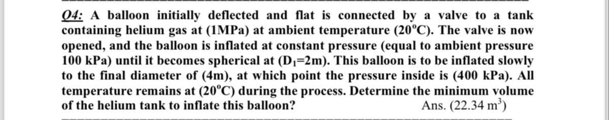 04: A balloon initially deflected and flat is connected by a valve to a tank
containing helium gas at (1MPa) at ambient temperature (20°C). The valve is now
opened, and the balloon is inflated at constant pressure (equal to ambient pressure
100 kPa) until it becomes spherical at (D₁=2m). This balloon is to be inflated slowly
to the final diameter of (4m), at which point the pressure inside is (400 kPa). All
temperature remains at (20°C) during the process. Determine the minimum volume
of the helium tank to inflate this balloon?
Ans. (22.34 m³)