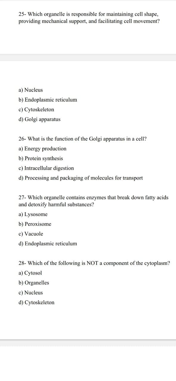 25- Which organelle is responsible for maintaining cell shape,
providing mechanical support, and facilitating cell movement?
a) Nucleus
b) Endoplasmic reticulum.
c) Cytoskeleton
d) Golgi apparatus
26- What is the function of the Golgi apparatus in a cell?
a) Energy production
b) Protein synthesis
c) Intracellular digestion
d) Processing and packaging of molecules for transport
27- Which organelle contains enzymes that break down fatty acids
and detoxify harmful substances?
a) Lysosome
b) Peroxisome
c) Vacuole
d) Endoplasmic reticulum
28- Which of the following is NOT a component of the cytoplasm?
a) Cytosol
b) Organelles
c) Nucleus
d) Cytoskeleton