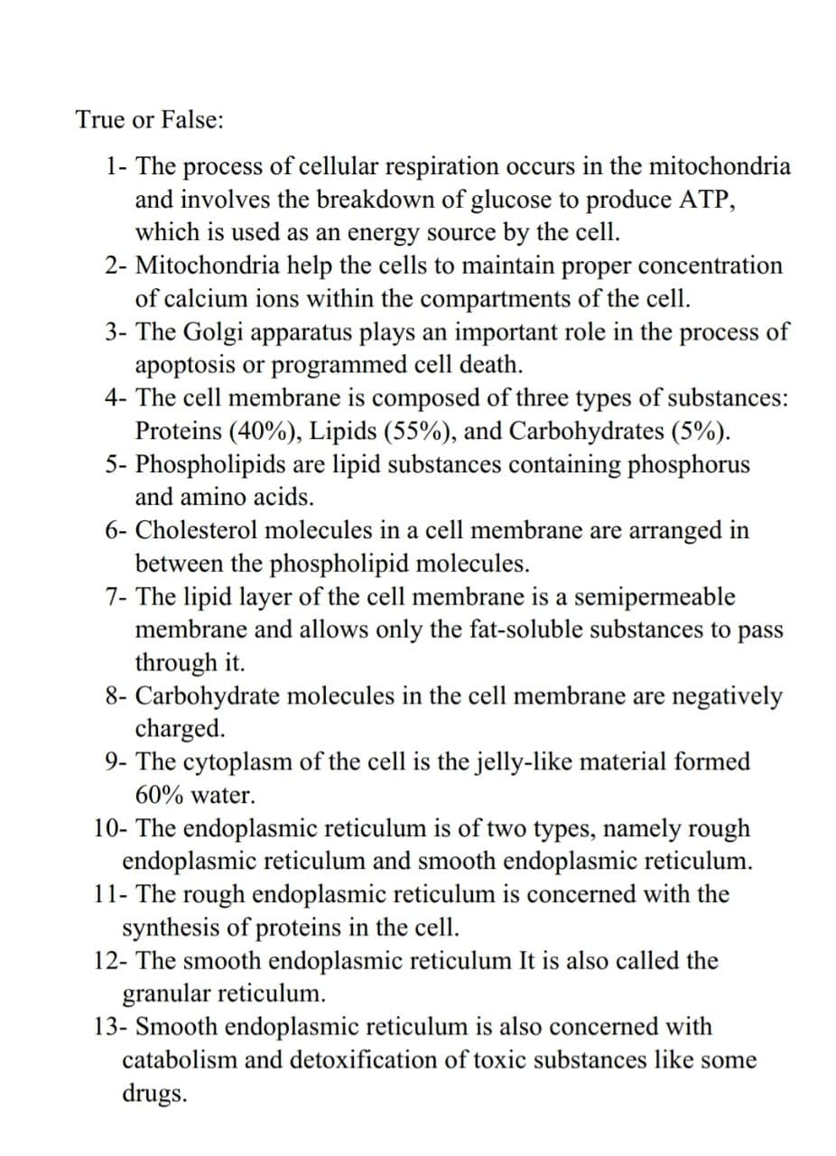 True or False:
1- The process of cellular respiration occurs in the mitochondria
and involves the breakdown of glucose to produce ATP,
which is used as an energy source by the cell.
2- Mitochondria help the cells to maintain proper concentration
of calcium ions within the compartments of the cell.
3- The Golgi apparatus plays an important role in the process of
apoptosis or programmed cell death.
4- The cell membrane is composed of three types of substances:
Proteins (40%), Lipids (55%), and Carbohydrates (5%).
5- Phospholipids are lipid substances containing phosphorus
and amino acids.
6- Cholesterol molecules in a cell membrane are arranged in
between the phospholipid molecules.
7- The lipid layer of the cell membrane is a semipermeable
membrane and allows only the fat-soluble substances to pass
through it.
8- Carbohydrate molecules in the cell membrane are negatively
charged.
9- The cytoplasm of the cell is the jelly-like material formed
60% water.
10- The endoplasmic reticulum is of two types, namely rough
endoplasmic reticulum and smooth endoplasmic reticulum.
11- The rough endoplasmic reticulum is concerned with the
synthesis of proteins in the cell.
12- The smooth endoplasmic reticulum It is also called the
granular reticulum.
13- Smooth endoplasmic reticulum is also concerned with
catabolism and detoxification of toxic substances like some
drugs.