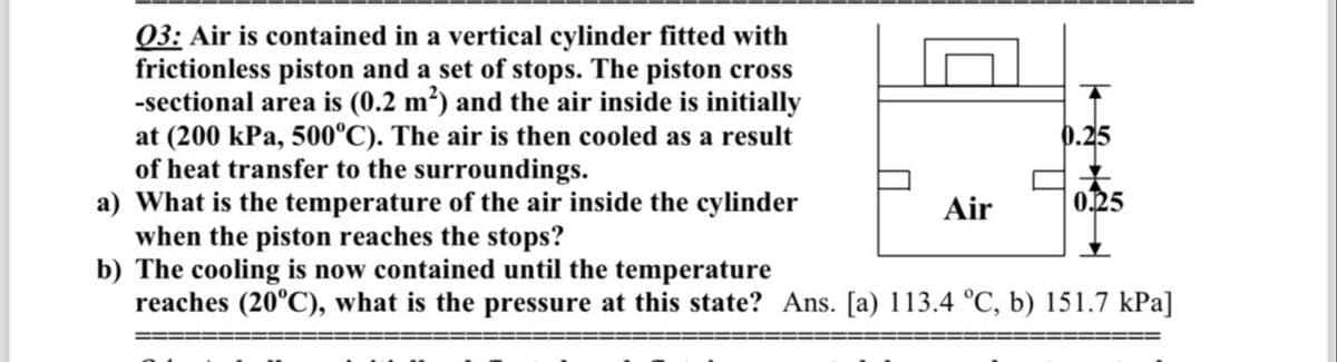 03: Air is contained in a vertical cylinder fitted with
frictionless piston and a set of stops. The piston cross
-sectional area is (0.2 m²) and the air inside is initially
at (200 kPa, 500°C). The air is then cooled as a result
of heat transfer to the surroundings.
a) What is the temperature of the air inside the cylinder
when the piston reaches the stops?
b) The cooling is now contained until the temperature
reaches (20°C), what is the pressure at this state? Ans. [a) 113.4 °C, b) 151.7 kPa]
Air
0.25
0.25