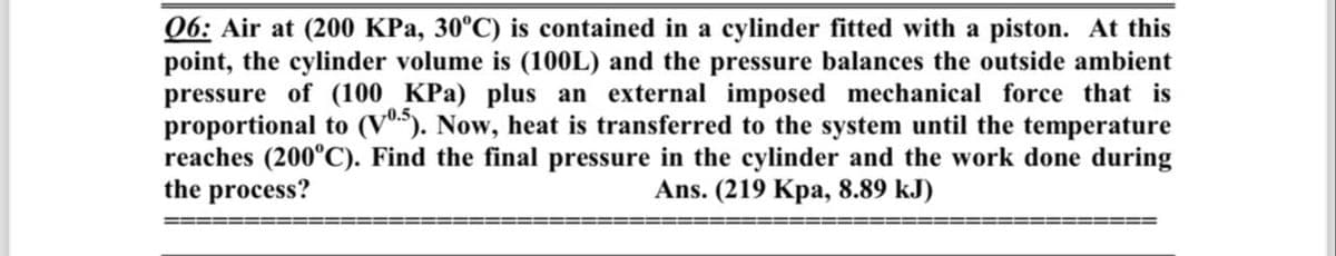 06: Air at (200 KPa, 30°C) is contained in a cylinder fitted with a piston. At this
point, the cylinder volume is (100L) and the pressure balances the outside ambient
pressure of (100 KPa) plus an external imposed mechanical force that is
proportional to (V05). Now, heat is transferred to the system until the temperature
reaches (200°C). Find the final pressure in the cylinder and the work done during
the process?
Ans. (219 Kpa, 8.89 kJ)