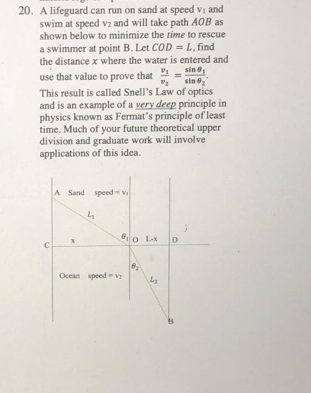 20. A lifeguard can run on sand at speed vi and
swim at speed v2 and will take path AOB as
shown below to minimize the time to rescue
a swimmer at point B. Let COD = L, find
%3D
the distance x where the water is entered and
V1 sin 8,
sin 82
This result is called Snell's Law of optics
and is an example of a very deep principle in
physics known as Fermat's principle of least
time. Much of your future theoretical upper
division and graduate work will involve
use that value to prove
that
%3D
Za
applications of this idea.
A Sand speed = v
0o L-x
82
Ocean speed = v2
Lz
