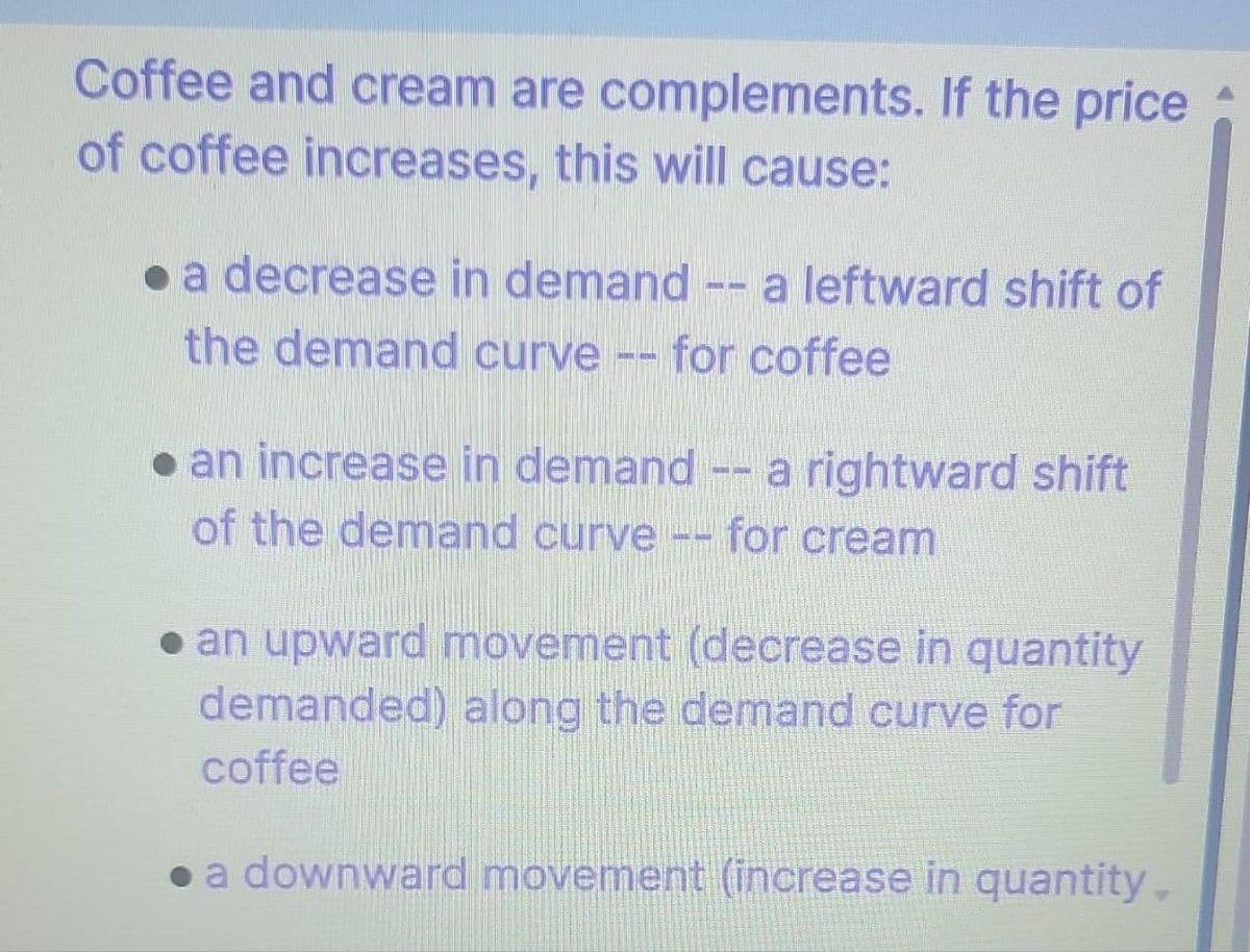 Coffee and cream are complements. If the price
of coffee increases, this will cause:
• a decrease in demand -- a leftward shift of
the demand curve
for coffee
a rightward shift
⚫ an increase in demand
of the demand curve -- for cream
● an upward movement (decrease in quantity
demanded) along the demand curve for
coffee
• a downward movement (increase in quantity.