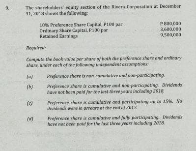 The shareholders' equity section of the Rivera Corporation at December
31, 2018 shows the following:
9.
P 800,000
10% Preference Share Capital, P100 par
Ordinary Share Capital, P100 par
Retained Earnings
3,600,000
9,500,000
Required:
Compute the book value per share of both the preference share and ordinary
share, under each of the following independent assumptions:
(a)
Preference share is non-cumulative and non-participating.
Preference share is cumulative and non-participating. Dividends
have not been paid for the last three years including 2018.
(b)
Preference share is cumulative and participating up to 15%. No
dividends were In arrears at the end of 2017.
(c)
Preference share is cumulative and fully participating. Dividends
have not been paid for the last three years including 2018.
(d)

