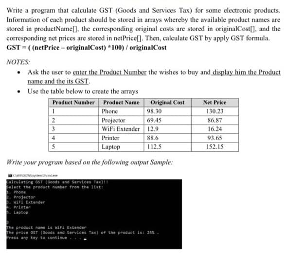 Write a program that calculate GST (Goods and Services Tax) for some electronic products.
Information of each product should be stored in arrays whereby the available product names are
stored in productName[], the corresponding original costs are stored in originalCost[], and the
corresponding net prices are stored in netPrice[]. Then, calculate GST by apply GST formula.
GST (netPrice- originalCost) *100)/ originalCost
NOTES:
• Ask the user to genter the Product Number the wishes to buy and display him the Product
name and the its GST.
• Use the table below to create the arays
Product Number Product Name Original Cost
Net Price
Phone
98.30
130.23
Projector
WiFi Extender 12.9
69.45
86.87
3
16.24
Printer
88.6
93.65
Laptop
112.5
152.15
5
Write your program based on the following output Sample:
Calculating GsT (Goods and Services Tax)1
Select the product nunber from the list:
1. Phone
2. Projector
3. WAFI Extender
. Printer
Laptop
The product name is wiri Extender
The price 6ST (Goods and Services Tax) of the product is: 25%.
Press any key to continue
