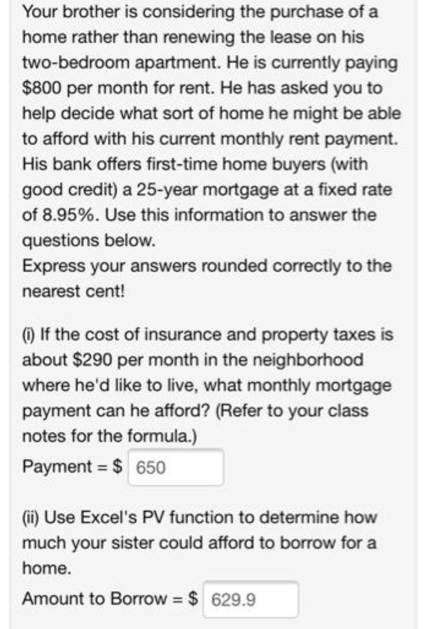 Your brother is considering the purchase of a
home rather than renewing the lease on his
two-bedroom apartment. He is currently paying
$800 per month for rent. He has asked you to
help decide what sort of home he might be able
to afford with his current monthly rent payment.
His bank offers first-time home buyers (with
good credit) a 25-year mortgage at a fixed rate
of 8.95%. Use this information to answer the
questions below.
Express your answers rounded correctly to the
nearest cent!
() If the cost of insurance and property taxes is
about $290 per month in the neighborhood
where he'd like to live, what monthly mortgage
payment can he afford? (Refer to your class
notes for the formula.)
Payment = $ 650
(i) Use Excel's P function to determine how
much your sister could afford to borrow for a
home.
Amount to Borrow $ 629.9
