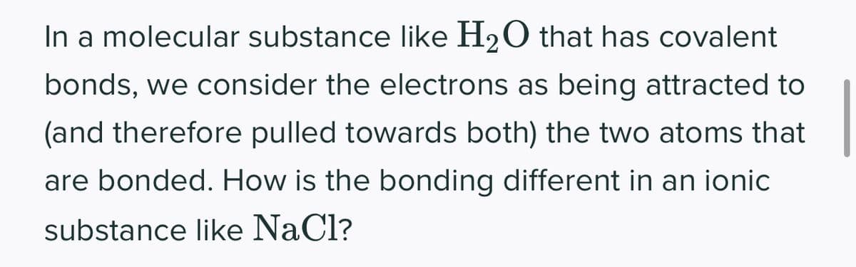 In a molecular substance like H₂O that has covalent
bonds, we consider the electrons as being attracted to
(and therefore pulled towards both) the two atoms that
are bonded. How is the bonding different in an ionic
substance like NaCl?