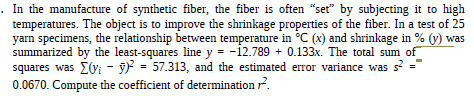 In the manufacture of synthetic fiber, the fiber is often "set" by subjecting it to high
temperatures. The object is to improve the shrinkage properties of the fiber. In a test of 25
yarn specimens, the relationship between temperature in °C (x) and shrinkage in % (y) was
squares was Ey; - 9 = 57.313, and the estimated error variance was s ="
0.0670. Compute the coefficient of determination ?.
