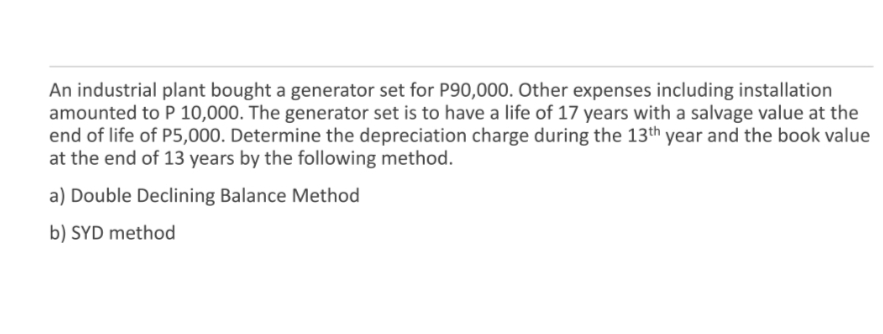 An industrial plant bought a generator set for P90,000. Other expenses including installation
amounted to P 10,000. The generator set is to have a life of 17 years with a salvage value at the
end of life of P5,000. Determine the depreciation charge during the 13th year and the book value
at the end of 13 years by the following method.
a) Double Declining Balance Method
b) SYD method