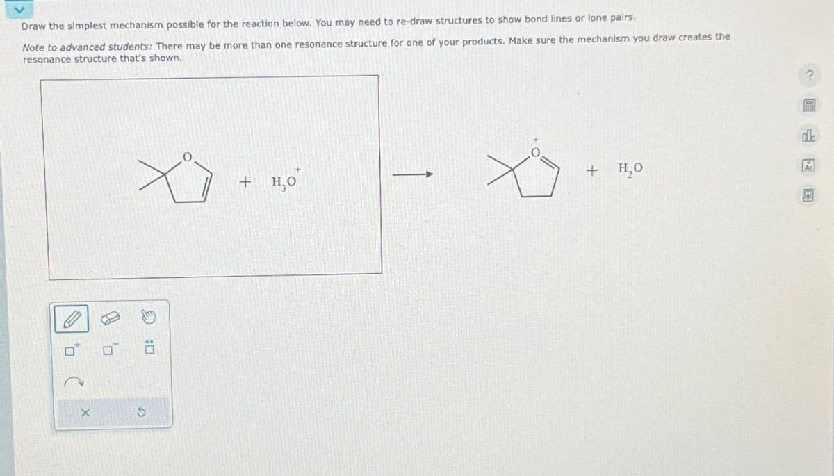 Draw the simplest mechanism possible for the reaction below. You may need to re-draw structures to show bond lines or lone pairs.
Note to advanced students: There may be more than one resonance structure for one of your products. Make sure the mechanism you draw creates the
resonance structure that's shown.
9
(
X
:
G
+ H,O
но
?
+ H₂O
R