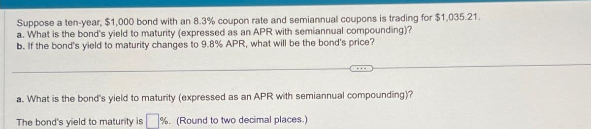 Suppose a ten-year, $1,000 bond with an 8.3% coupon rate and semiannual coupons is trading for $1,035.21.
a. What is the bond's yield to maturity (expressed as an APR with semiannual compounding)?
b. If the bond's yield to maturity changes to 9.8% APR, what will be the bond's price?
a. What is the bond's yield to maturity (expressed as an APR with semiannual compounding)?
The bond's yield to maturity is ☐ %. (Round to two decimal places.)