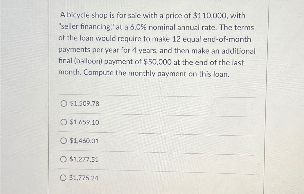 A bicycle shop is for sale with a price of $110,000, with
"seller financing," at a 6.0% nominal annual rate. The terms
of the loan would require to make 12 equal end-of-month
payments per year for 4 years, and then make an additional
final (balloon) payment of $50,000 at the end of the last
month. Compute the monthly payment on this loan.
O $1,509.78
O $1,659.10
O $1,460.01
O $1,277.51
O $1,775.24