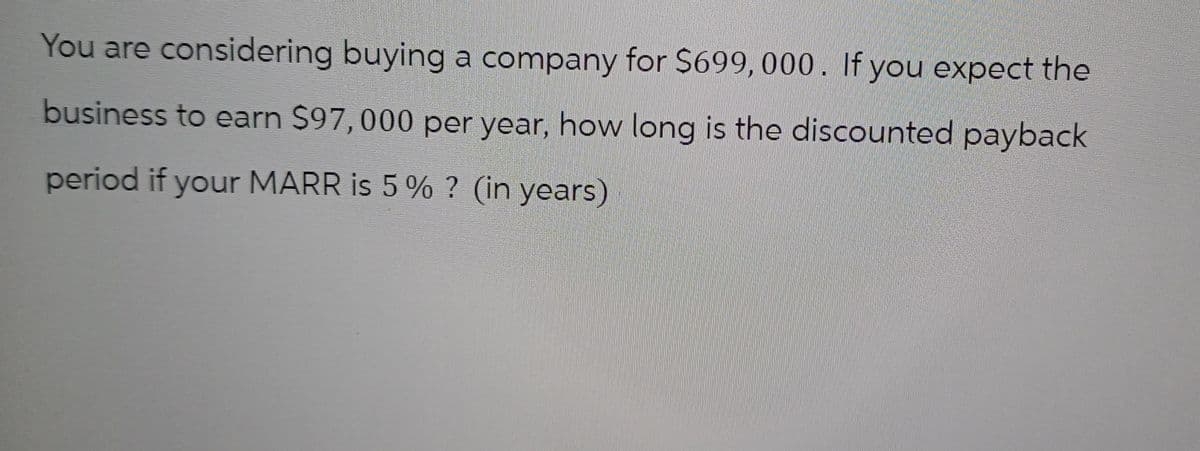 You are considering buying a company for $699, 000. If you expect the
business to earn $97,000 per year, how long is the discounted payback
period if your MARR is 5% ? (in years)