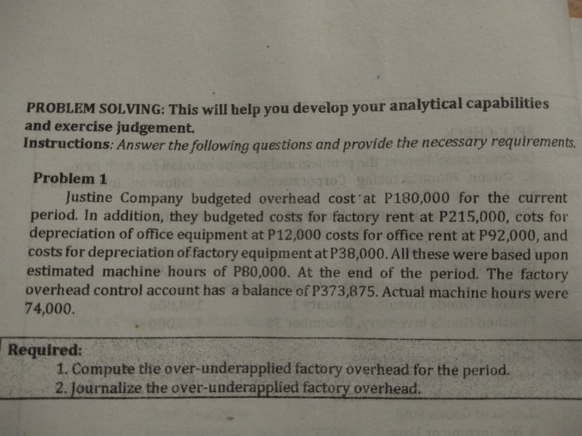 PROBLEM SOLVING: This will help you develop your analytical capabilities
and exercise judgement.
Instructions: Answer the following questions and provide the necessary requirements.
Problem 1
Justine Company budgeted overhead cost'at P180,000 for the current
period. In addition, they budgeted costs for factory rent at P215,000, cots for
depreciation of office equipment at P12,000 costs for office rent at P92,000, and
costs for depreciation of factory equipment at P38,000. All these were based upon
estimated machine hours of P80,000. At the end of the period. The factory
overhead control account has a balance of P373,875. Actual machine hours were
74,000.
Required:
1. Compute the over-underapplied factory overhead for the period.
2. Journalize the over-underapplied factory overhead.
