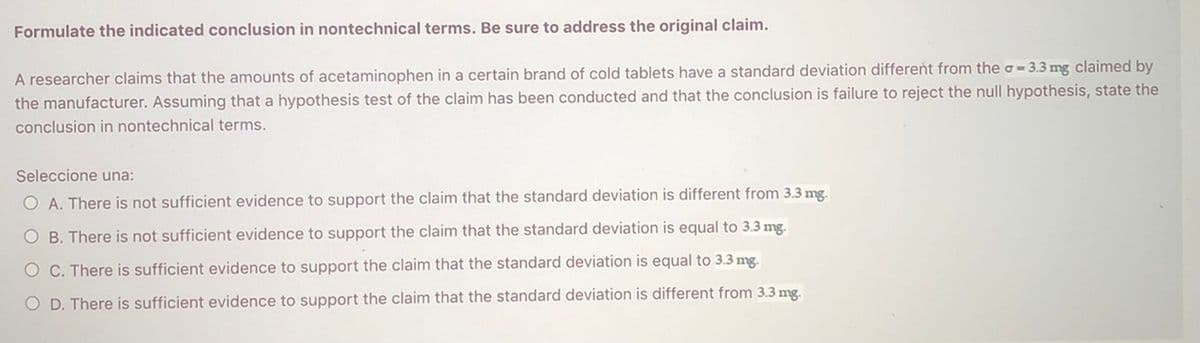 Formulate the indicated conclusion in nontechnical terms. Be sure to address the original claim.
A researcher claims that the amounts of acetaminophen in a certain brand of cold tablets have a standard deviation different from the o = 3.3 mg claimed by
the manufacturer. Assuming that a hypothesis test of the claim has been conducted and that the conclusion is failure to reject the null hypothesis, state the
conclusion in nontechnical terms.
Seleccione una:
O A. There is not sufficient evidence to support the claim that the standard deviation is different from 3.3 mg.
O B. There is not sufficient evidence to support the claim that the standard deviation is equal to 3.3 mg.
O C. There is sufficient evidence to support the claim that the standard deviation is equal to 3.3 mg.
O D. There is sufficient evidence to support the claim that the standard deviation is different from 3.3 mg.
