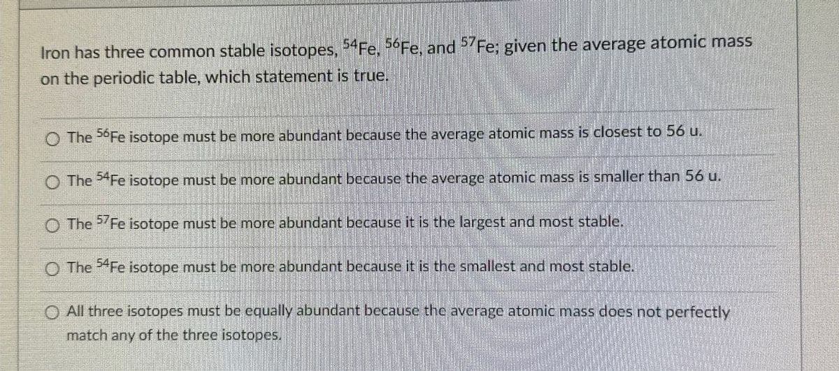 Iron has three common stable isotopes, 54Fe, 56 Fe, and 57Fe; given the average atomic mass
on the periodic table, which statement is true.
O The 56Fe isotope must be more abundant because the average atomic mass is closest to 56 u.
O The 54Fe isotope must be more abundant because the average atomic mass is smaller than 56 u.
O The 57Fe isotope must be more abundant because it is the largest and most stable.
O The 54Fe isotope must be more abundant because it is the smallest and most stable.
O All three isotopes must be equally abundant because the average atomic mass does not perfectly
match any of the three isotopes.