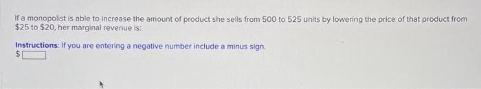 If a monopolist is able to increase the amount of product she sells from 500 to 525 units by lowering the price of that product from
$25 to $20, her marginal revenue is:
Instructions: If you are entering a negative number include a minus sign.