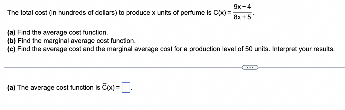 The total cost (in hundreds of dollars) to produce x units of perfume is C(x) =
9x - 4
8x + 5*
(a) Find the average cost function.
(b) Find the marginal average cost function.
(c) Find the average cost and the marginal average cost for a production level of 50 units. Interpret your results.
(a) The average cost function is C(x) =