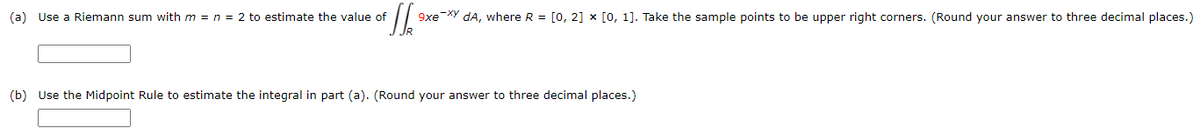+JJ² 9xe-xy dA, where R = [0, 2] x [0, 1]. Take the sample points to be upper right corners. (Round your answer to three decimal places.)
(a) Use a Riemann sum with m = n = 2 to estimate the value of
(b) Use the Midpoint Rule to estimate the integral in part (a). (Round your answer to three decimal places.)