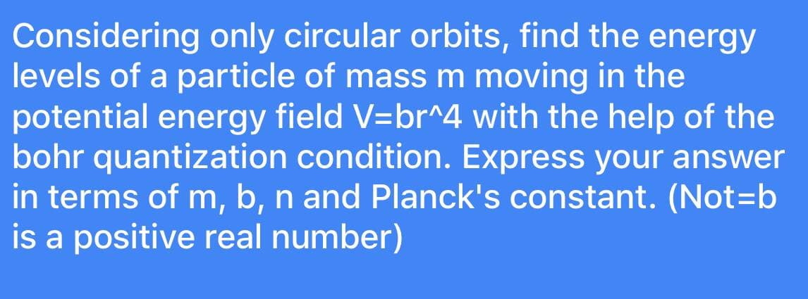 Considering only circular orbits, find the energy
levels of a particle of mass m moving in the
potential energy field V=br^4 with the help of the
bohr quantization condition. Express your answer
in terms of m, b, n and Planck's constant. (Not=b
is a positive real number)
