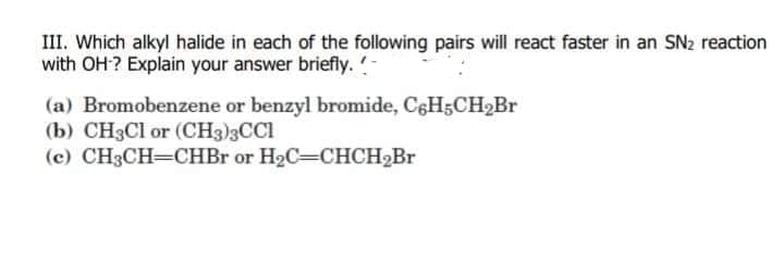 III. Which alkyl halide in each of the following pairs will react faster in an SN2 reaction
with OH? Explain your answer briefly.-
(a) Bromobenzene or benzyl bromide, C6H5CH2Br
(b) CH3CI or (CH3)3CCI
(c) CH3CH=CHBR or H2C=CHCH2BR
