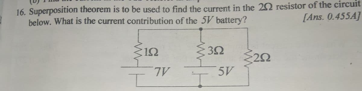 16. Superposition theorem is to be used to find the current in the 22 resistor of the circuit
below. What is the current contribution of the 5V battery?
[Ans. 0.455A]
12
32
TV
5V
