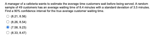 A manager of a cafeteria wants to estimate the average time customers wait before being served. A random
sample of 49 customers has an average waiting time of 8.4 minutes with a standard deviation of 3.5 minutes.
Find a 90% confidence interval for the true average customer waiting time.
O (8.21, 8.56)
(8.26, 8.54)
(7.58, 9.23)
(8.33, 8.47)