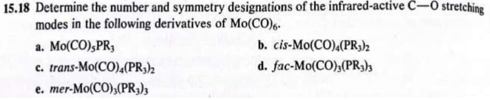 15.18 Determine the number and symmetry designations of the infrared-active C-O stretching
modes in the following derivatives of Mo(CO)6.
a. Mo(CO),PR3
c. trans-Mo(CO)4(PR3)2
e. mer-Mo(CO)3(PR3)3
b. cis-Mo(CO)4(PR3)2
d. fac-Mo(CO)3(PR3)3