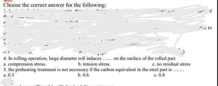 Choose the correct answer for the following:
than
hinh
e to
4. In rolling operation, large diameter roll induces.. on the surface of the rolled part.
a. compression stress.
5. the preheating treatment is not necessary if the carbon equivalent in the steel part is ..
a. 0.3
b. tension stress.
c. no residual stress
b. 0.6
c. 0.8
