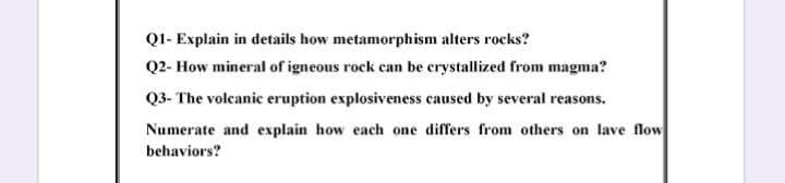 Q1- Explain in details how metamorphism alters rocks?
Q2- How mineral of igneous rock can be crystallized from magma?
Q3- The voleanic eruption explosiveness caused by several reasons.
Numerate and explain how each one differs from others on lave flow
behaviors?
