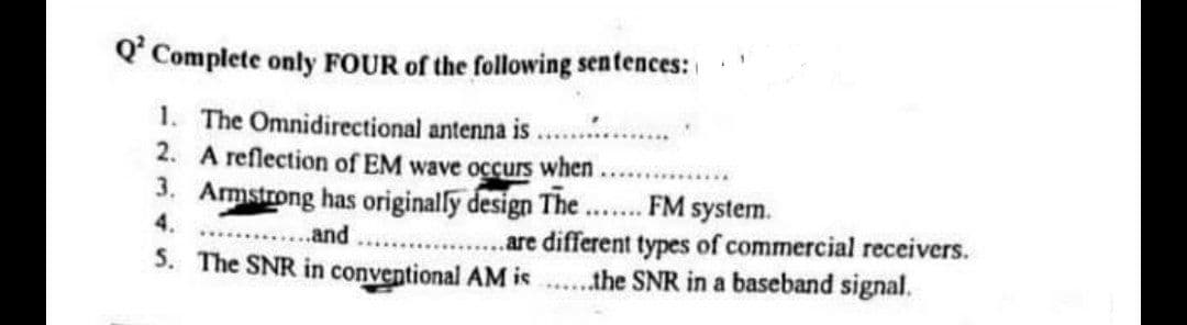 O' Complete only FOUR of the following sentences:
1. The Omnidirectional antenna is
2. A reflection of EM wave occurs when
3. Armstrong has originaly design The .. FM system.
.are different types of commercial receivers.
5. The SNR in conventional AM is ..the SNR in a baseband signal.
4.
..and
