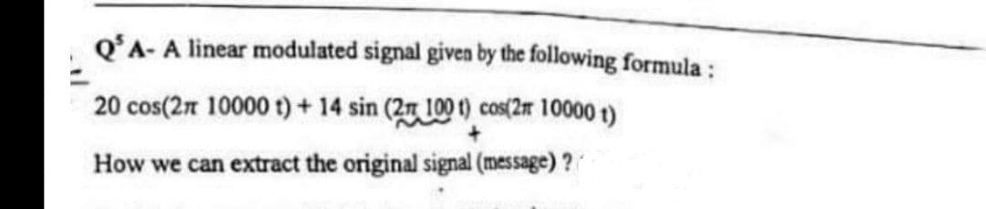 QʻA- A linear modulated signal given by the following formula :
20 cos(2n 10000 t)+ 14 sin (2 100 t) cos(2r 10000 t)
How we can extract the original signal (message) ?

