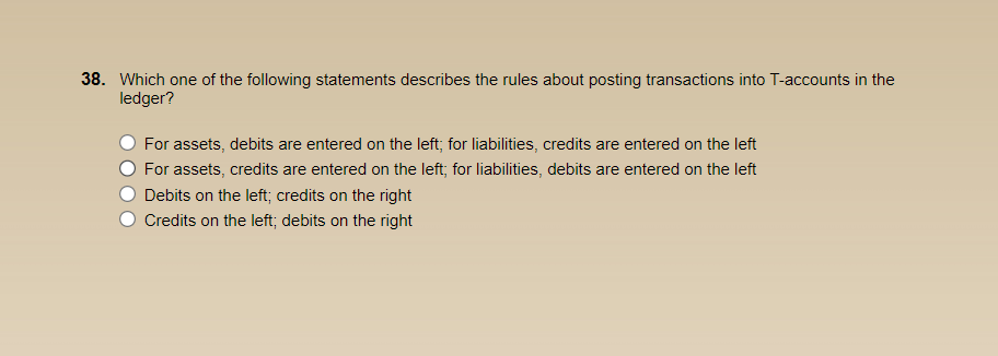 38. Which one of the following statements describes the rules about posting transactions into T-accounts in the
ledger?
For assets, debits are entered on the left; for liabilities, credits are entered on the left
For assets, credits are entered on the left; for liabilities, debits are entered on the left
Debits on the left; credits on the right
Credits on the left; debits on the right