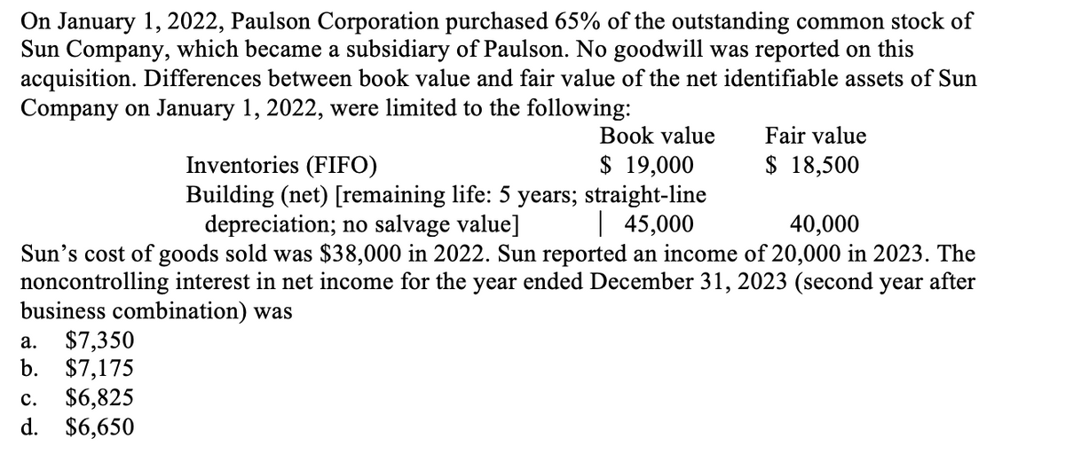 On January 1, 2022, Paulson Corporation purchased 65% of the outstanding common stock of
Sun Company, which became a subsidiary of Paulson. No goodwill was reported on this
acquisition. Differences between book value and fair value of the net identifiable assets of Sun
Company on January 1, 2022, were limited to the following:
Book value
$ 19,000
Inventories (FIFO)
Building (net) [remaining life: 5 years; straight-line
depreciation; no salvage value] | 45,000
40,000
Sun's cost of goods sold was $38,000 in 2022. Sun reported an income of 20,000 in 2023. The
noncontrolling interest in net income for the year ended December 31, 2023 (second year after
business combination) was
a. $7,350
b. $7,175
C. $6,825
d. $6,650
Fair value
$ 18,500