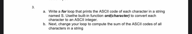 3.
a. Write a for loop that prints the ASCII code of each character in a string
named S. Usethe built-in function ord(character) to convert each
character to an ASCII integer.
b. Next, change your loop to compute the sum of the ASCIII codes of all
characters in a string
