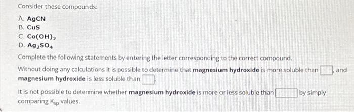 Consider these compounds:
A. AgCN
B. CuS
C. Co(OH)2
D. Ag₂SO4
Complete the following statements by entering the letter corresponding to the correct compound.
Without doing any calculations it is possible to determine that magnesium hydroxide is more soluble than
magnesium hydroxide is less soluble than |
It is not possible to determine whether magnesium hydroxide is more or less soluble than
comparing K-p values.
by simply
and