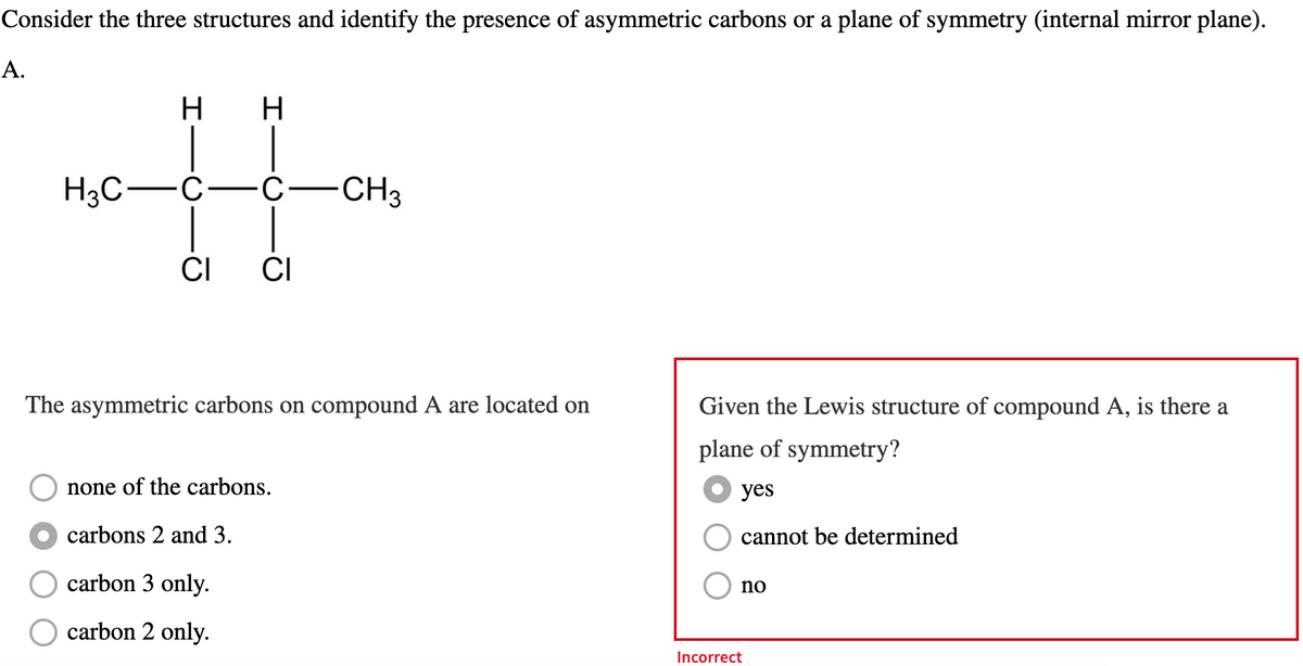 Consider the three structures and identify the presence of asymmetric carbons or a plane of symmetry (internal mirror plane).
A.
H3C
H H
C-C-CH3
CI CI
The asymmetric carbons on compound A are located on
none of the carbons.
●carbons 2 and 3.
carbon 3 only.
carbon 2 only.
Given the Lewis structure of compound A, is there a
plane of symmetry?
yes
cannot be determined
no
Incorrect