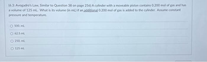 (6.3: Avogadro's Law, Similar to Question 38 on page 256) A cylinder with a moveable piston contains 0.200 mol of gas and has
a volume of 125 mL. What is its volume (in mL) if an additional 0.200 mol of gas is added to the cylinder. Assume constant
pressure and temperature.
O 500 mL
O 62.5 mL
O 250 ml.
125 ml