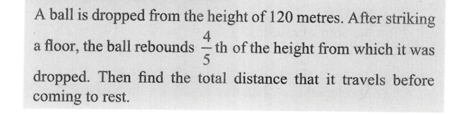 A ball is dropped from the height of 120 metres. After striking
4
a floor, the ball rebounds - th of the height from which it was
5
dropped. Then find the total distance that it travels before
coming to rest.