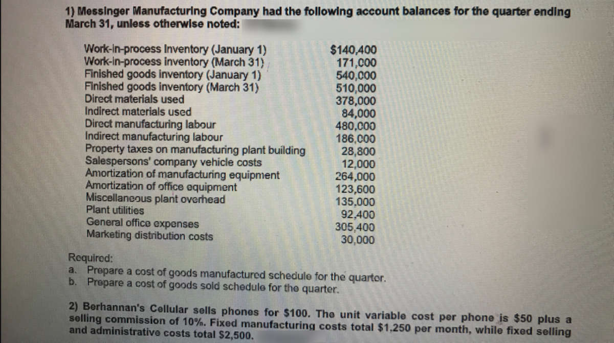 1) Messinger Manufacturing Company had the following account balances for the quarter ending
March 31, unless otherwise noted:
Work-In-process Inventory (January 1)
Work-in-process inventory (March 31)
Finished goods inventory (January 1)
Finished goods inventory (March 31)
Direct materials used
Indirect materials used
Direct manufacturing labour
Indirect manufacturing labour
Property taxes on manufacturing plant building
Salespersons' company vehicle costs
Amortization of manufacturing equipment
Amortization of office equipment
Miscellaneous plant overhead
Plant utilities
General office expenses
Marketing distribution costs
$140,400
171,000
540,000
510,000
378,000
84,000
480,000
186,000
28,800
12,000
264,000
123,600
135,000
92,400
305,400
30,000
Required:
a. Prepare a cost of goods manufactured schedule for the quartor.
b. Prepare a cost of goods sold schedule for the quarter.
2) Berhannan's Cellular sells phones for $100. The unit variable cost per phone is $50 plus a
selling commission of 10%. Fixed manufacturing costs total $1,250 per month, while fixed selling
and administrative costs total $2,500.
