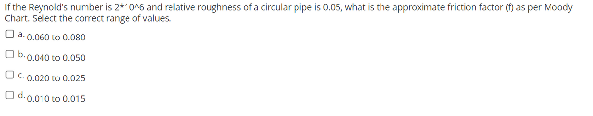 If the Reynold's number is 2*10^6 and relative roughness of a circular pipe is 0.05, what is the approximate friction factor (f) as per Moody
Chart. Select the correct range of values.
a. 0.060 to 0.080
b.
0.040 to 0.050
c. 0.020 to 0.025
O d. 0.010 to 0.015