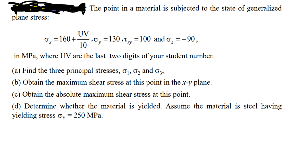 plane stress:
The point in a material is subjected to the state of generalized
UV
10
in MPa, where UV are the last two digits of your student number.
O=160+ ₂0₁=130, 100 and σ₂ = -90,
xy
=
(a) Find the three principal stresses, 0₁, 02 and 03,
(b) Obtain the maximum shear stress at this point in the x-y plane.
(c) Obtain the absolute maximum shear stress at this point.
(d) Determine whether the material is yielded. Assume the material is steel having
yielding stress Oy = 250 MPa.