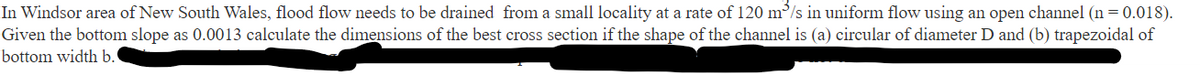 In Windsor area of New South Wales, flood flow needs to be drained from a small locality at a rate of 120 m³/s in uniform flow using an open channel (n=0.018).
Given the bottom slope as 0.0013 calculate the dimensions of the best cross section if the shape of the channel is (a) circular of diameter D and (b) trapezoidal of
bottom width b.