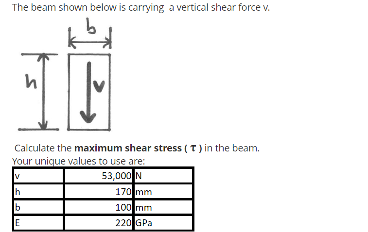 The beam shown below is carrying a vertical shear force v.
Calculate the maximum shear stress (T) in the beam.
Your unique values to use are:
V
53,000 N
h
b
E
170 mm
100 mm
220 GPa