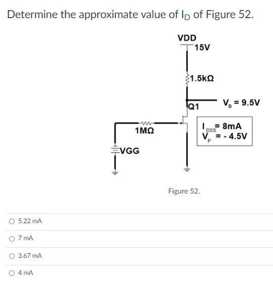 Determine the approximate value of Ip of Figure 52.
VDD
T15V
1.5kQ
Q1
V, = 9.5V
1MQ
8mA
DSS
V =- 4.5V
VGG
Figure 52.
5.22 mA
O 7 mA
O 3.67 mA
O 4 mA
