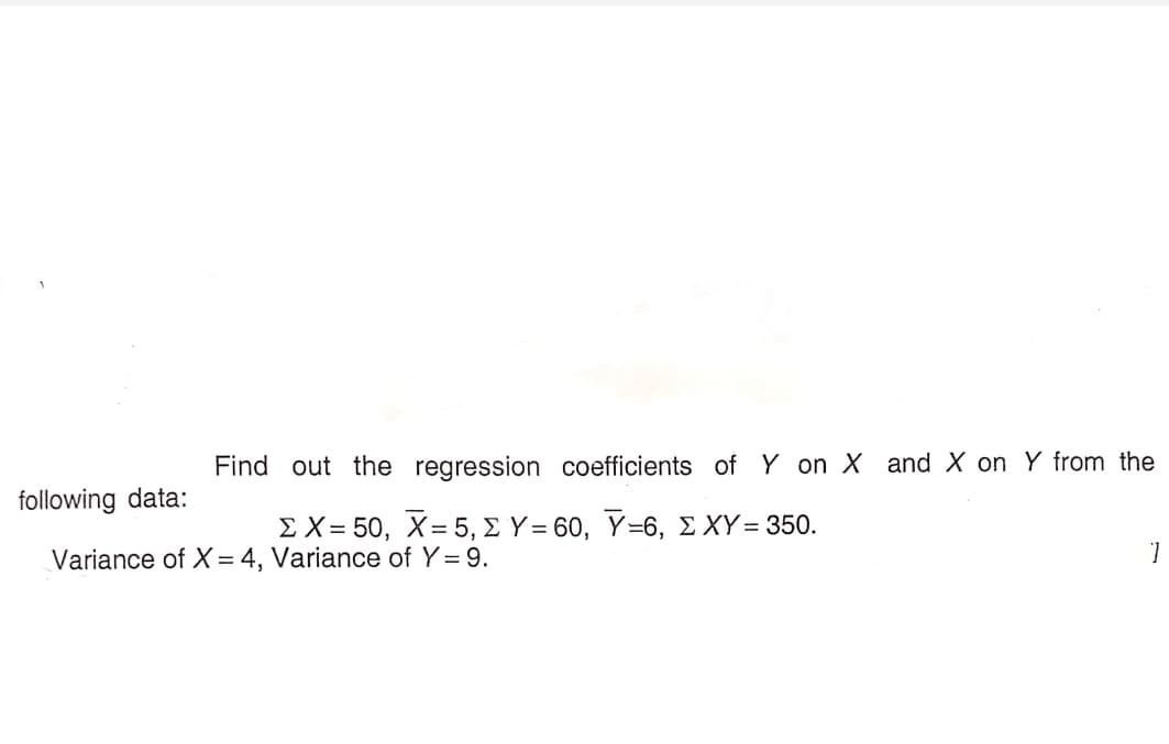 Find out the regression coefficients of Y on X and X on Y from the
following data:
Σ Χ= 50 , X-5, Σ Y= 60, Y-6, ΣΧΥ- 350.
Variance of X= 4, Variance of Y = 9.
