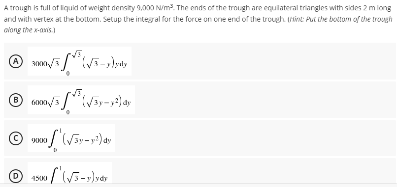 A trough is full of liquid of weight density 9,000 N/m³. The ends of the trough are equilateral triangles with sides 2 m long
and with vertex at the bottom. Setup the integral for the force on one end of the trough. (Hint: Put the bottom of the trough
along the x-axis.)
A 3000/3³√3-y)ydy
® 6000√/3³ (√3y-y2) dy
B
0
Ⓒ9000
00₁(√3y-y²) dy
0
D
[² (√3-y)ydy
4500