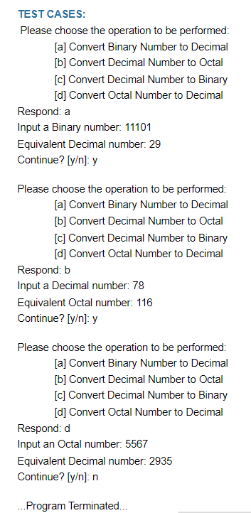 TEST CASES:
Please choose the operation to be performed:
[a] Convert Binary Number to Decimal
[b] Convert Decimal Number to Octal
[c] Convert Decimal Number to Binary
[d] Convert Octal Number to Decimal
Respond: a
Input a Binary number: 11101
Equivalent Decimal number: 29
Continue? [y/n]: y
Please choose the operation to be performed:
[a] Convert Binary Number to Decimal
[b] Convert Decimal Number to Octal
[c] Convert Decimal Number to Binary
[d] Convert Octal Number to Decimal
Respond: b
Input a Decimal number: 78
Equivalent Octal number: 116
Continue? [y/n]: y
Please choose the operation to be performed:
[a] Convert Binary Number to Decimal
[b] Convert Decimal Number to Octal
[c] Convert Decimal Number to Binary
[d] Convert Octal Number to Decimal
Respond: d
Input an Octal number: 5567
Equivalent Decimal number: 2935
Continue? [y/n]: n
...Program Terminated...