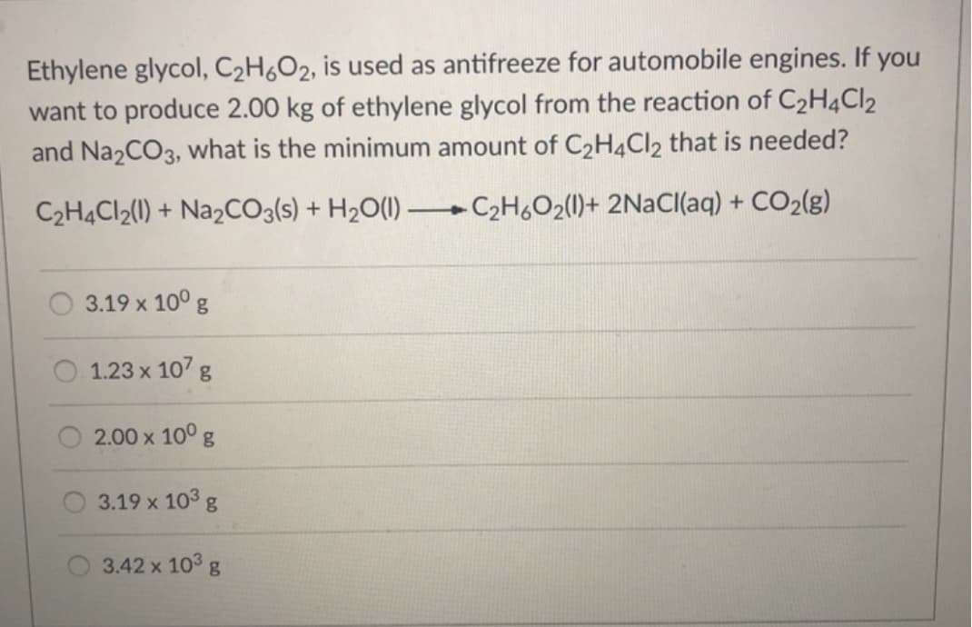 Ethylene glycol, C₂H6O2, is used as antifreeze for automobile engines. If you
want to produce 2.00 kg of ethylene glycol from the reaction of C₂H4Cl2
and Na2CO3, what is the minimum amount of C₂H4Cl2 that is needed?
C₂H4Cl2(1) + Na2CO3(s) + H₂O(l)
C₂H6O₂(1)+ 2NaCl(aq) + CO₂(g)
3.19 x 10⁰ g
1.23 x 107 g
2.00 x 10⁰ g
3.19 x 10³ g
3.42 x 10³ g
-