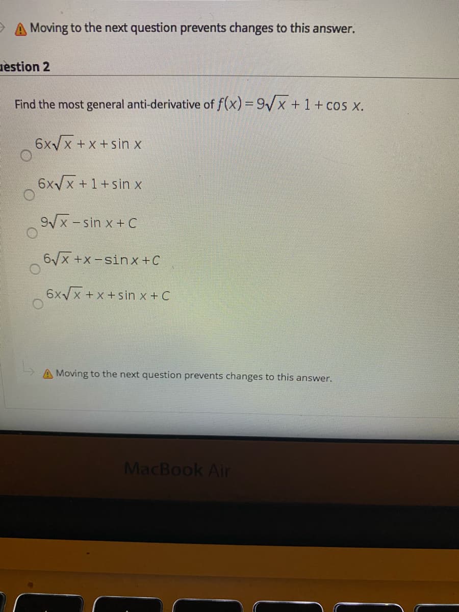 Moving to the next question prevents changes to this answer.
uèstion 2
Find the most general anti-derivative of f(x) = 9/x +1+ cos x.
6x/x +x+sin x
6xx +1+sin x
9/x-sin x + C
6/x +x-sin x +C
6xx +x +sin x + C
A Moving to the next question prevents changes to this answer.
MacBook Air
